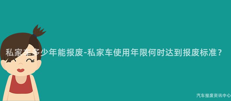 私家车多少年能报废-私家车使用年限何时达到报废标准？