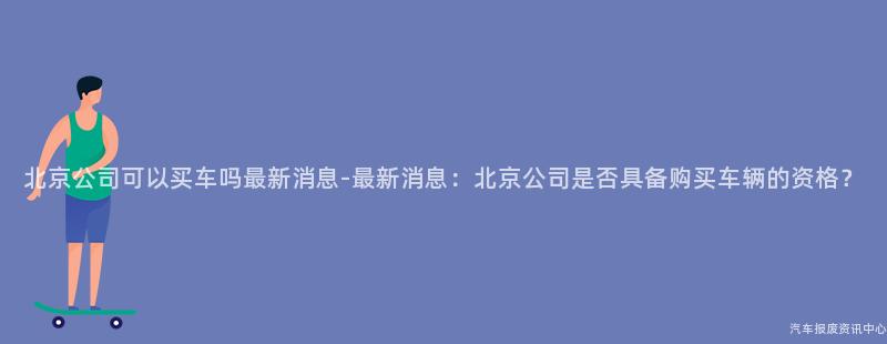 北京公司可以买车吗最新消息-最新消息：北京公司是否具备购买车辆的资格？