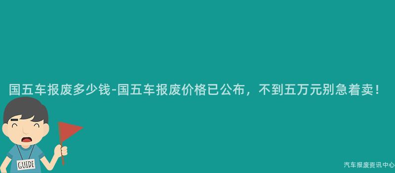 国五车报废多少钱-国五车报废价格已公布，不到五万元别急着卖！
