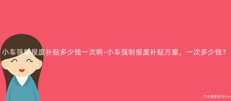 小车强制报废补贴多少钱一次啊-小车强制报废补贴方案，一次多少钱？