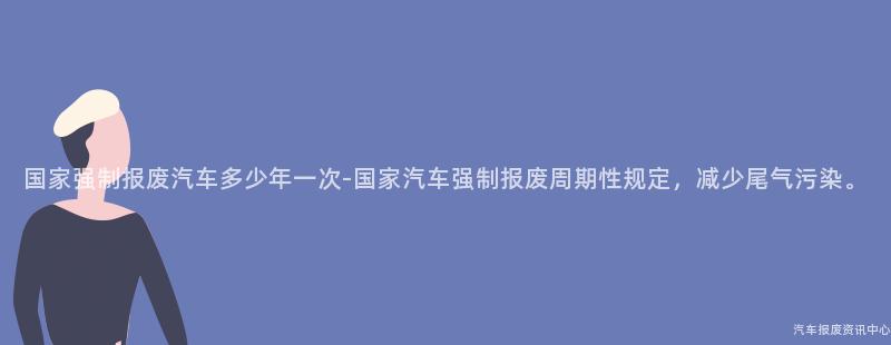 国家强制报废汽车多少年一次-国家汽车强制报废周期性规定，减少尾气污染。