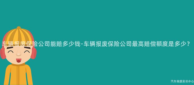 车辆报废保险公司能赔多少钱-车辆报废保险公司最高赔偿额度是多少？