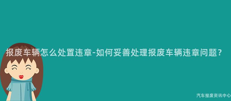 报废车辆怎么处置违章-如何妥善处理报废车辆违章问题？