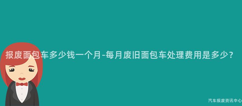 报废面包车多少钱一个月-每月废旧面包车处理费用是多少？