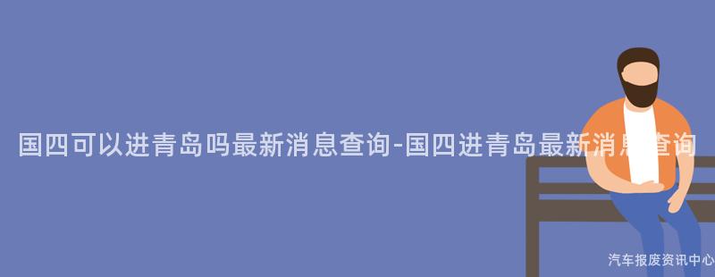 国四可以进青岛吗最新消息查询-国四进青岛最新消息查询