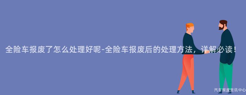 全险车报废了怎么处理好呢-全险车报废后的处理方法，详解必读！