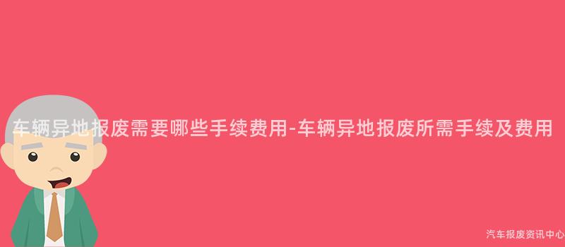 车辆异地报废需要哪些手续费用-车辆异地报废所需手续及费用