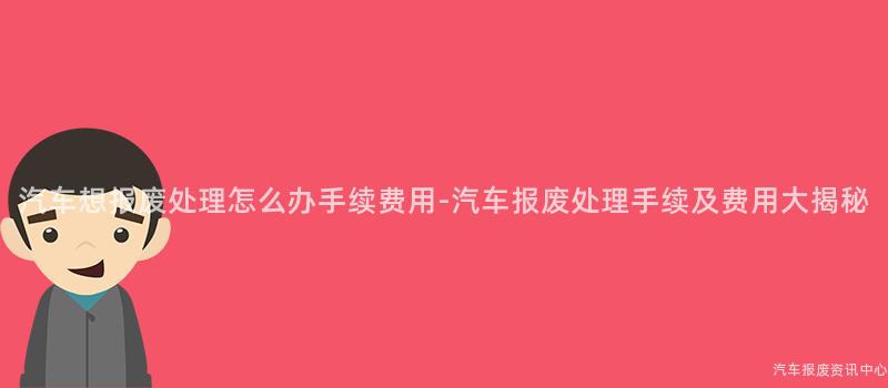 汽车想报废处理怎么办手续费用-汽车报废处理手续及费用大揭秘