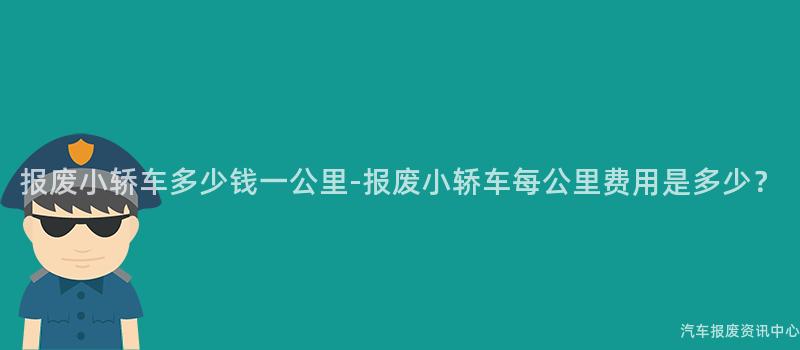 报废小轿车多少钱一公里-报废小轿车每公里费用是多少？