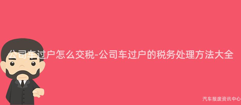 公司车过户怎么交税-公司车过户的税务处理方法大全
