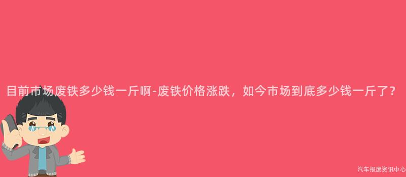 目前市场废铁多少钱一斤啊-废铁价格涨跌，如今市场到底多少钱一斤了？
