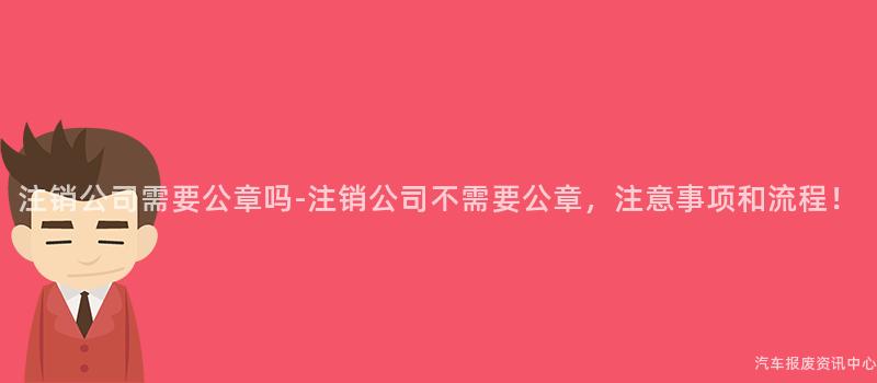 注销公司需要公章吗-注销公司不需要公章，注意事项和流程！