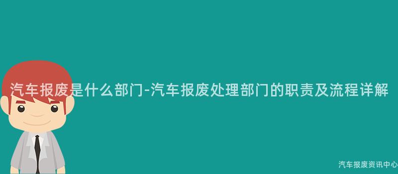 汽车报废是什么部门-汽车报废处理部门的职责及流程详解