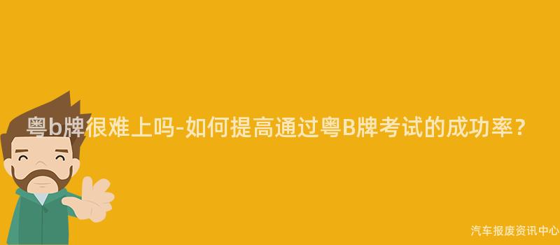 粤b牌很难上吗-如何提高通过粤B牌考试的成功率？