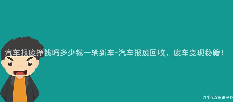 汽车报废挣钱吗多少钱一辆新车-汽车报废回收，废车变现秘籍！