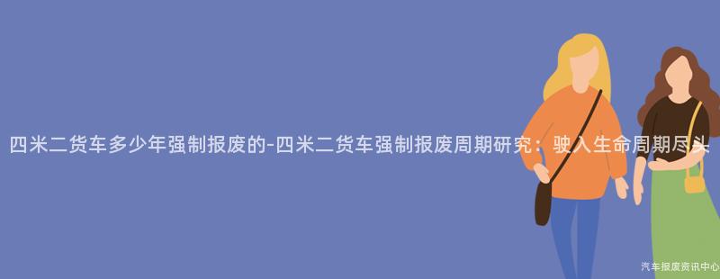 四米二货车多少年强制报废的-四米二货车强制报废周期研究：驶入生命周期尽头
