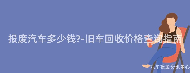 报废汽车多少钱?-旧车回收价格查询指南