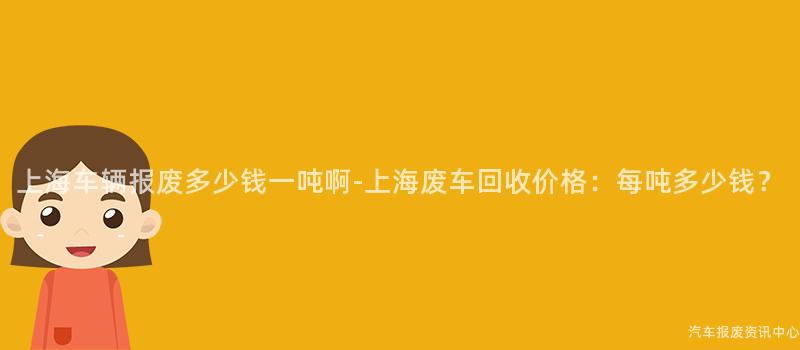 上海车辆报废多少钱一吨啊-上海废车回收价格：每吨多少钱？