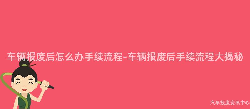 车辆报废后怎么办手续流程-车辆报废后手续流程大揭秘