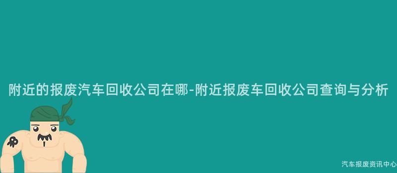 附近的报废汽车回收公司在哪-附近报废车回收公司查询与分析