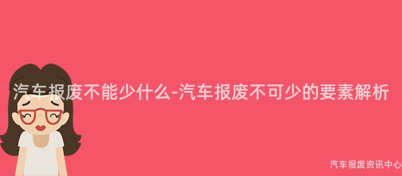 汽车报废不能少什么-汽车报废不可少的要素解析