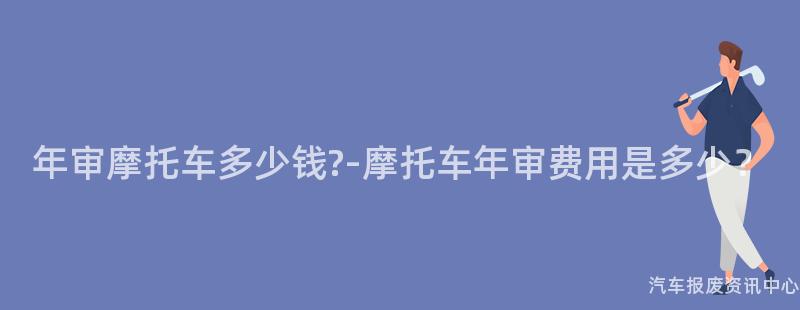 年审摩托车多少钱?-摩托车年审费用是多少？