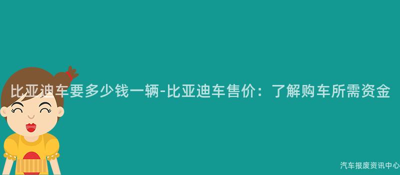 比亚迪车要多少钱一辆-比亚迪车售价：了解购车所需资金