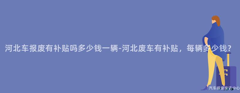 河北车报废有补贴吗多少钱一辆-河北废车有补贴，每辆多少钱？