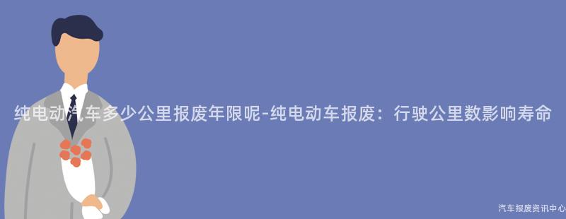 纯电动汽车多少公里报废年限呢-纯电动车报废：行驶公里数影响寿命