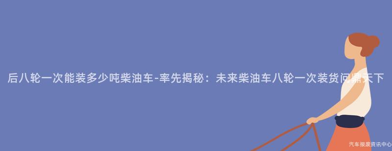 后八轮一次能装多少吨柴油车-率先揭秘：未来柴油车八轮一次装货问鼎天下