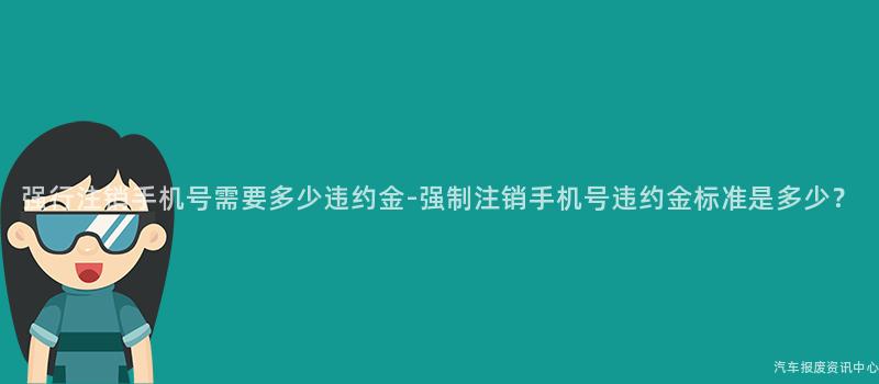 强行注销手机号需要多少违约金-强制注销手机号违约金标准是多少？