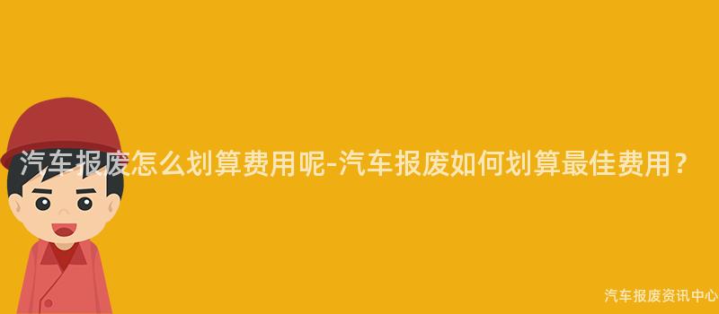 汽车报废怎么划算费用呢-汽车报废如何划算最佳费用？
