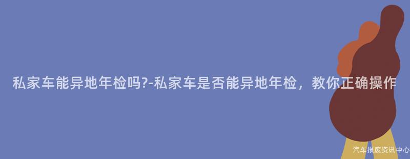 私家车能异地年检吗?-私家车是否能异地年检，教你正确操作