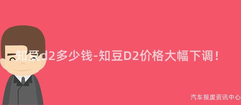 知豆d2多少钱-知豆D2价格大幅下调！