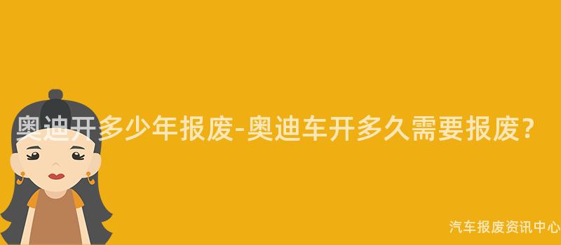 奥迪开多少年报废-奥迪车开多久需要报废？