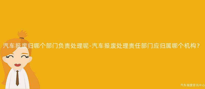 汽车报废归哪个部门负责处理呢-汽车报废处理责任部门应归属哪个机构？
