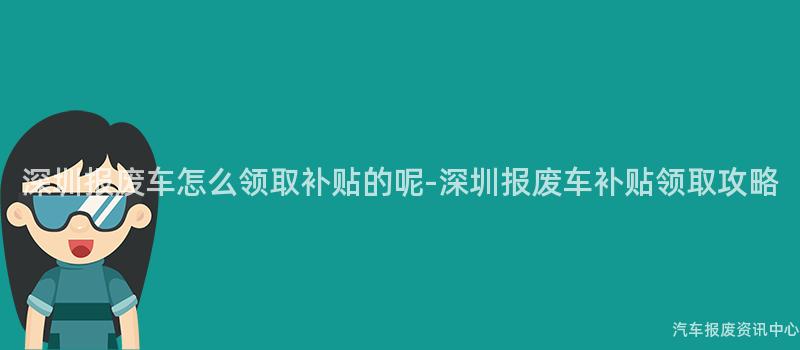 深圳报废车怎么领取补贴的呢-深圳报废车补贴领取攻略