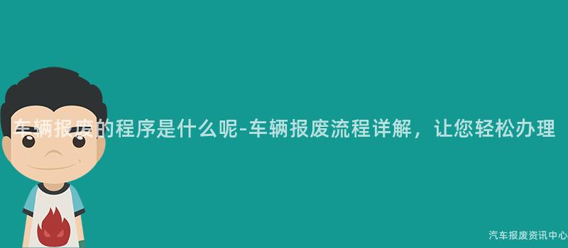 车辆报废的程序是什么呢-车辆报废流程详解，让您轻松办理
