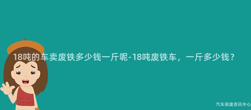 18吨的车卖废铁多少钱一斤呢-18吨废铁车，一斤多少钱？