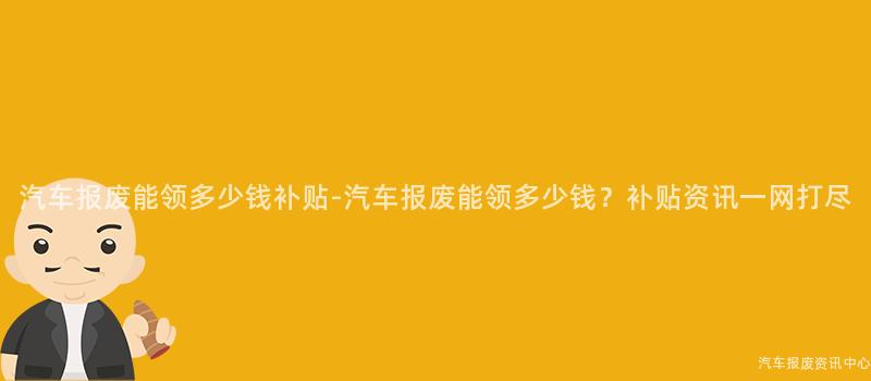 汽车报废能领多少钱补贴-汽车报废能领多少钱？补贴资讯一网打尽