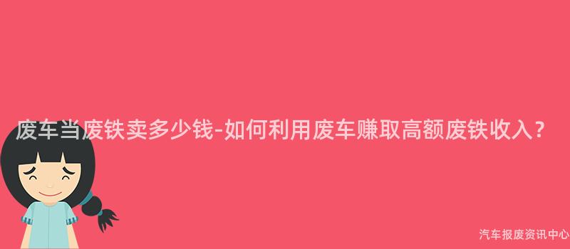 废车当废铁卖多少钱-如何利用废车赚取高额废铁收入？