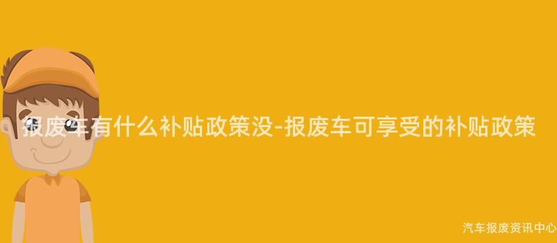 报废车有什么补贴政策没-报废车可享受的补贴政策