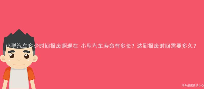 小型汽车多少时间报废啊现在-小型汽车寿命有多长？达到报废时间需要多久？