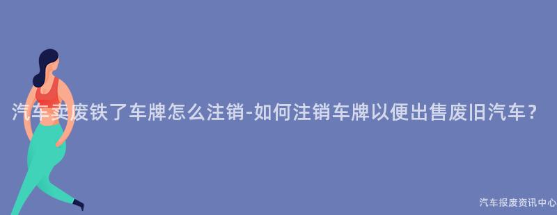 汽车卖废铁了车牌怎么注销-如何注销车牌以便出售废旧汽车？