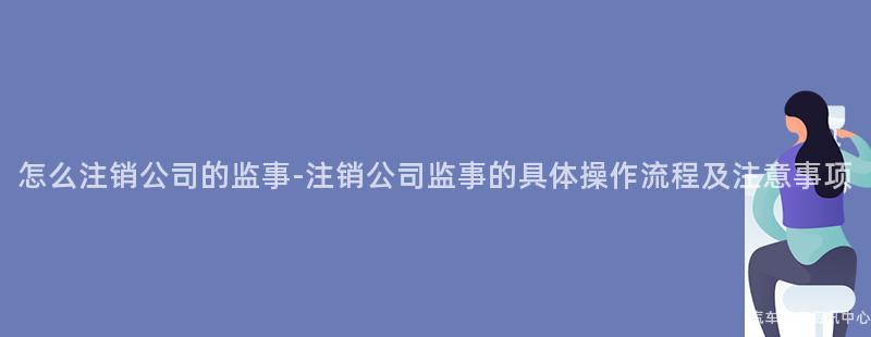 怎么注销公司的监事-注销公司监事的具体操作流程及注意事项