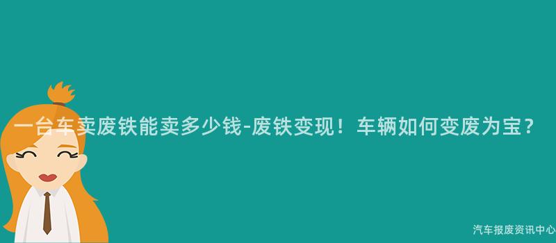 一台车卖废铁能卖多少钱-废铁变现！车辆如何变废为宝？