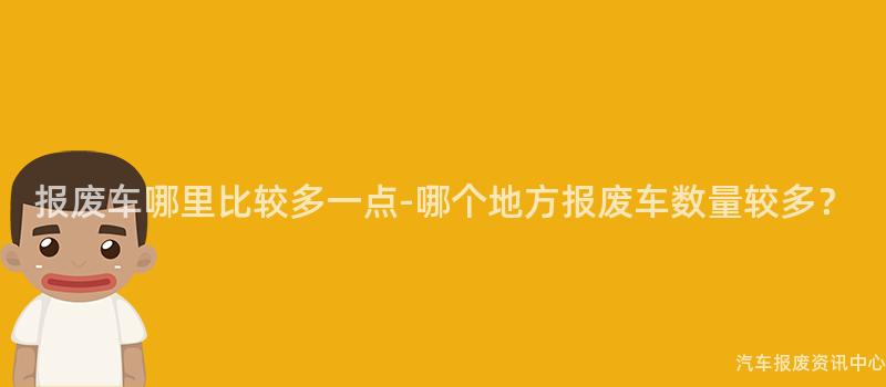 报废车哪里比较多一点-哪个地方报废车数量较多？