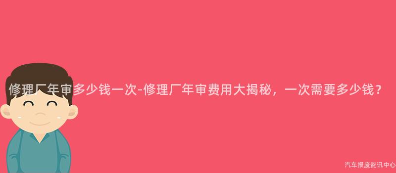 修理厂年审多少钱一次-修理厂年审费用大揭秘，一次需要多少钱？