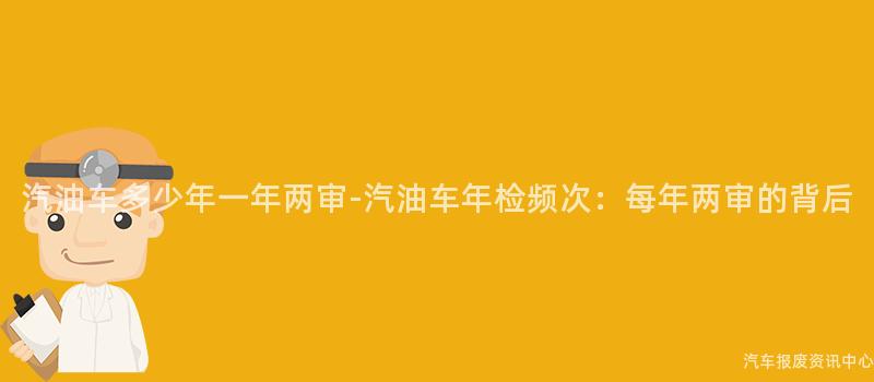 汽油车多少年一年两审-汽油车年检频次：每年两审的背后