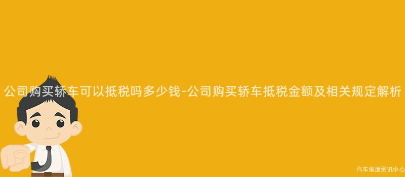 公司购买轿车可以抵税吗多少钱-公司购买轿车抵税金额及相关规定解析